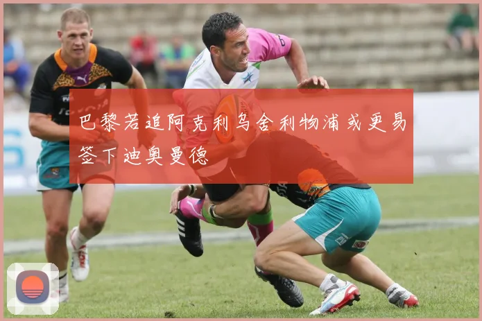 巴黎若追阿克利乌舍利物浦或更易签下迪奥曼德