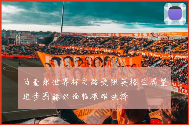 马奎尔世界杯之路受阻英格兰渴望进步图赫尔面临艰难抉择