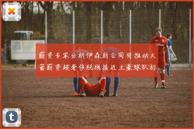 薪资专家分析伊森新合同将推动火箭薪资超奢侈税线接近土豪球队标准