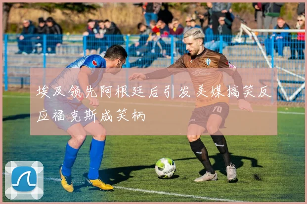 埃及领先阿根廷后引发美媒搞笑反应福克斯成笑柄