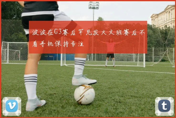 波波在G3赛后罕见发火文班赛后不看手机保持专注