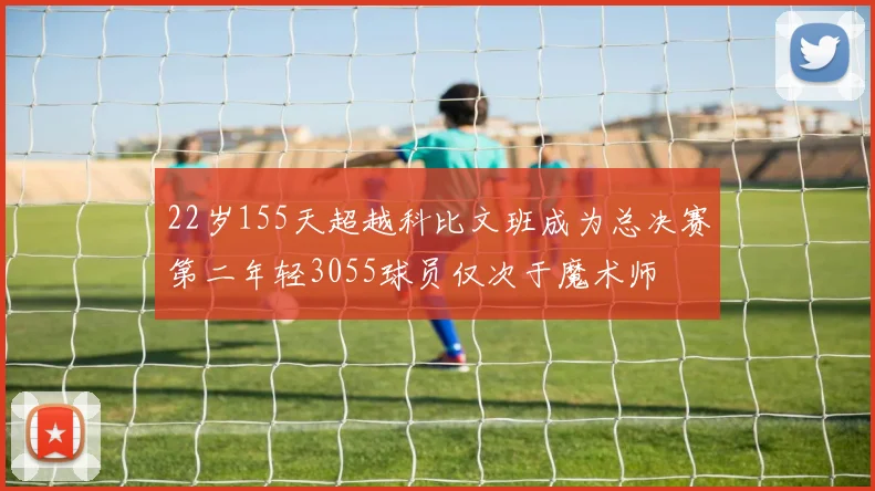22岁155天超越科比文班成为总决赛第二年轻3055球员仅次于魔术师