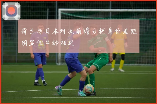 荷兰与日本对决前瞻分析身价差距明显但年龄相近